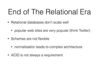 End of The Relational Era
• Relational databases don’t scale well
• popular web sites are very popular (think Twitter)
• Schemas are not ﬂexible
• normalisation leads to complex architecture
• ACID is not always a requirement
 