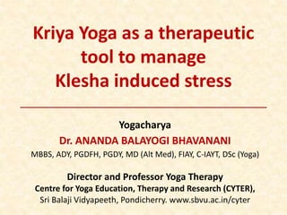 Kriya Yoga as a therapeutic
tool to manage
Klesha induced stress
Yogacharya
Dr. ANANDA BALAYOGI BHAVANANI
MBBS, ADY, PGDFH, PGDY, MD (Alt Med), FIAY, C-IAYT, DSc (Yoga)
Director and Professor Yoga Therapy
Centre for Yoga Education, Therapy and Research (CYTER),
Sri Balaji Vidyapeeth, Pondicherry. www.sbvu.ac.in/cyter
 