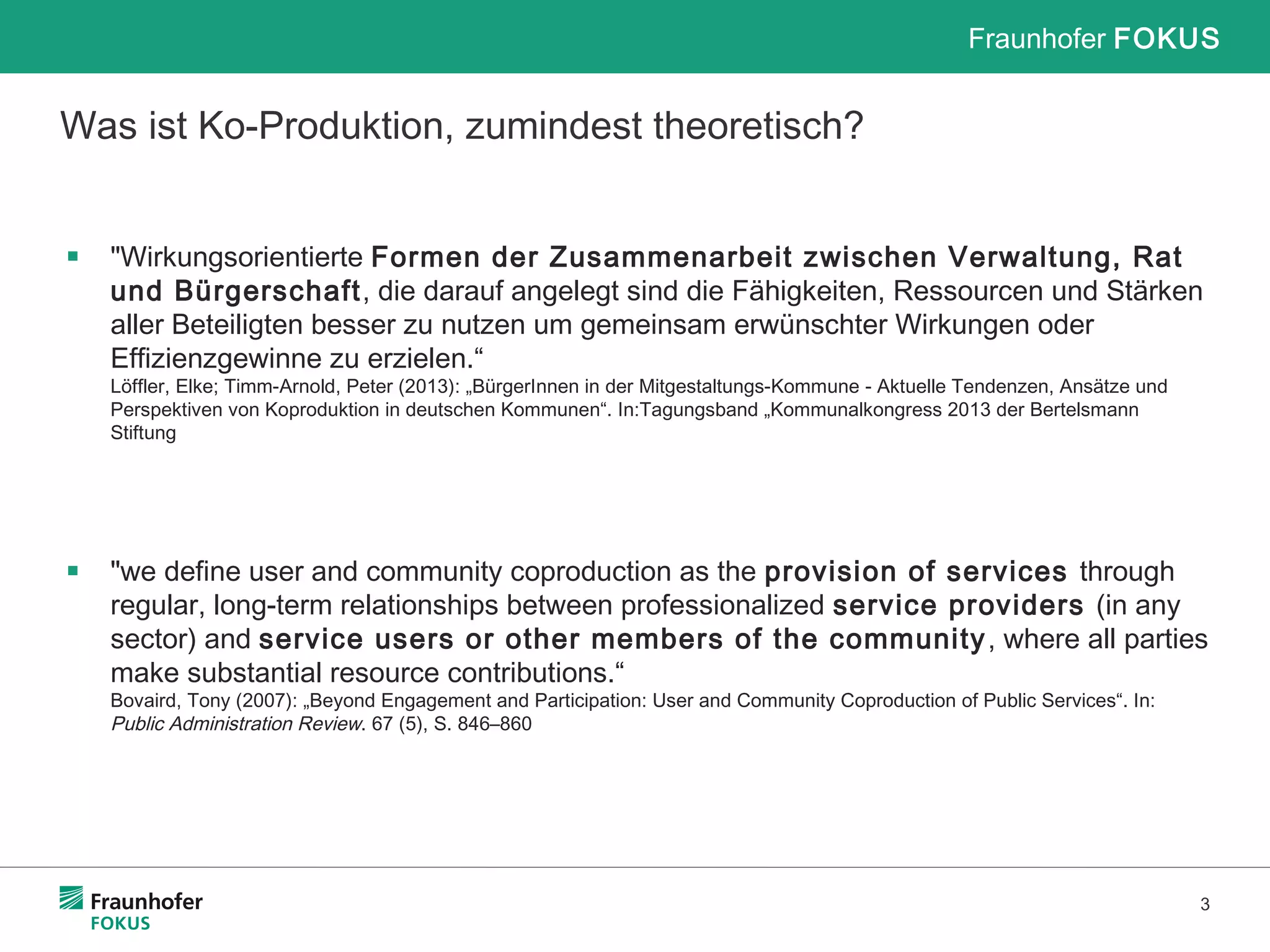 Fraunhofer FOKUS
3
Was ist Ko-Produktion, zumindest theoretisch?
▪ "Wirkungsorientierte Formen der Zusammenarbeit zwischen Verwaltung, Rat
und Bürgerschaft, die darauf angelegt sind die Fähigkeiten, Ressourcen und Stärken
aller Beteiligten besser zu nutzen um gemeinsam erwünschter Wirkungen oder
Effizienzgewinne zu erzielen.“
Löffler, Elke; Timm-Arnold, Peter (2013): „BürgerInnen in der Mitgestaltungs-Kommune - Aktuelle Tendenzen, Ansätze und
Perspektiven von Koproduktion in deutschen Kommunen“. In:Tagungsband „Kommunalkongress 2013 der Bertelsmann
Stiftung
▪ "we define user and community coproduction as the provision of services through
regular, long-term relationships between professionalized service providers (in any
sector) and service users or other members of the community, where all parties
make substantial resource contributions.“
Bovaird, Tony (2007): „Beyond Engagement and Participation: User and Community Coproduction of Public Services“. In:
Public Administration Review. 67 (5), S. 846–860
 