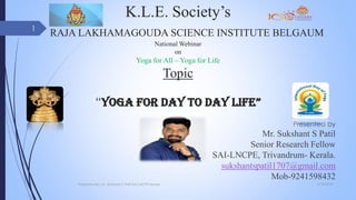 K.L.E. Society’s
RAJA LAKHAMAGOUDA SCIENCE INSTITUTE BELGAUM
National Webinar
on
Yoga for All – Yoga for Life
Topic
“YOGA FOR DAY TO DAY LIFE”
Presented by
Mr. Sukshant S Patil
Senior Research Fellow
SAI-LNCPE, Trivandrum- Kerala.
sukshantspatil1707@gmail.com
Mob-9241598432
6/29/2020Presented By: Mr. Sukshant S Patil SAI LNCPE Kerala
1
 