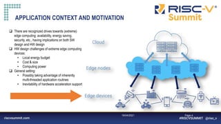 Information Classification: General
19/04/2021 Page 4
APPLICATION CONTEXT AND MOTIVATION
 There are recognized drives towards (extreme)
edge computing: availability, energy saving,
security, etc., having implications on both SW
design and HW design
 HW design challenges of extreme edge computing
devices:
• Local energy budget
• Cost & size
• Computing power
 General setting:
• Possibly taking advantage of inherently
multi-threaded application routines
• Inevitability of hardware acceleration support
 