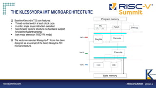 Information Classification: General
THE KLESSYDRA IMT MICROARCHITECTURE
 Baseline Klessydra T03 core features:
• Thread context switch at each clock cycle
• in-order, single issue instruction execution
• feed-forward pipeline structure (no hardware support
for pipeline hazard handling)
• bare metal execution (RISCV M mode)
 The vector-accelerated Klessydra-T13 core has been
designed as a superset of the basic Klessydra-T03
microarchitecture.
Regfile
Decode
PC
PC
CSR
Data Mem
WB
Debug
Updater
harc
Updater
hart a
hart b
hart c
Fetch
Prg Mem
Execute
Program memory
Data memory
 
