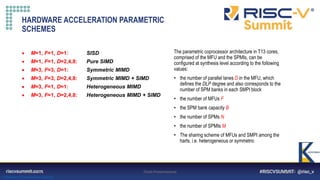 Information Classification: General
HARDWARE ACCELERATION PARAMETRIC
SCHEMES
The parametric coprocessor architecture in T13 cores,
comprised of the MFU and the SPMIs, can be
configured at synthesis level according to the following
values:
• the number of parallel lanes D in the MFU, which
defines the DLP degree and also corresponds to the
number of SPM banks in each SMPI block
• the number of MFUs F
• the SPM bank capacity B
• the number of SPMs N
• the number of SPMIs M
• The sharing scheme of MFUs and SMPI among the
harts, i.e. heterogeneous or symmetric
19/04/2021 Titolo Presentazione Pagina 8
 M=1, F=1, D=1: SISD
 M=1, F=1, D=2,4,8: Pure SIMD
 M=3, F=3, D=1: Symmetric MIMD
 M=3, F=3, D=2,4,8: Symmetric MIMD + SIMD
 M=3, F=1, D=1: Heterogeneous MIMD
 M=3, F=1, D=2,4,8: Heterogeneous MIMD + SIMD
 