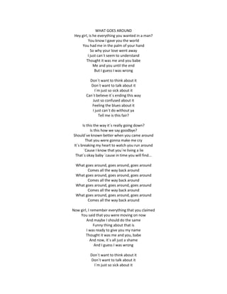 WHAT GOES AROUND
 Hey girl, is he everything you wanted in a man?
          You know I gave you the world
      You had me in the palm of your hand
            So why your love went away
          I just can´t seem to understand
        Thought it was me and you babe
              Me and you until the end
               But I guess I was wrong

          Don´t want to think about it
           Don´t want to talk about it
              I´m just so sick about it
        Can´t believe it´s ending this way
            Just so confused about it
           Feeling the blues about it
            I just can´t do without ya
                Tell me is this fair?

      Is this the way it´s really going down?
           Is this how we say goodbye?
Should´ve known better when you came around
        That you were gonna make me cry
It´s breaking my heart to watch you run around
       ´Cause I know that you´re living a lie
 That´s okay baby ´cause in time you will find...

  What goes around, goes around, goes around
        Comes all the way back around
  What goes around, goes around, goes around
        Comes all the way back around
  What goes around, goes around, goes around
        Comes all the way back around
  What goes around, goes around, goes around
        Comes all the way back around

Now girl, I remember everything that you claimed
    You said that you were moving on now
        And maybe I should do the same
              Funny thing about that is
        I was ready to give you my name
        Thought it was me and you, babe
           And now, it´s all just a shame
              And I guess I was wrong

          Don´t want to think about it
          Don´t want to talk about it
            I´m just so sick about it
 