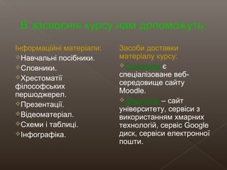 Інформаційні матеріали:
Навчальні посібники.
Словники.
Хрестоматії
філософських
першоджерел.
Презентації.
Відеоматеріал.
Схеми і таблиці.
Інфографіка.
Засоби доставки
матеріалу курсу:
Основним є
спеціалізоване веб-
середовище сайту
Moodle.
Додаткові – сайт
університету, сервіси з
використанням хмарних
технологій, сервіс Google
диск, сервіси електронної
пошти.
 