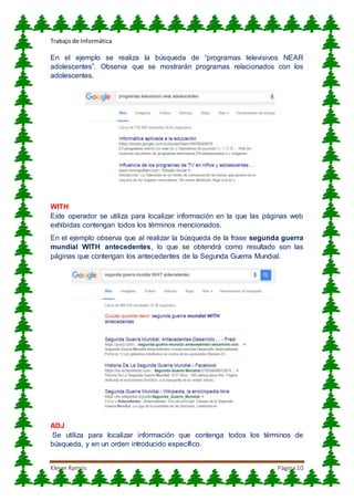 Trabajo de Informática
Klever Ramos Página10
En el ejemplo se realiza la búsqueda de “programas televisivos NEAR
adolescentes”. Observa que se mostrarán programas relacionados con los
adolescentes.
WITH
Este operador se utiliza para localizar información en la que las páginas web
exhibidas contengan todos los términos mencionados.
En el ejemplo observa que al realizar la búsqueda de la frase segunda guerra
mundial WITH antecedentes, lo que se obtendrá como resultado son las
páginas que contengan los antecedentes de la Segunda Guerra Mundial.
ADJ
Se utiliza para localizar información que contenga todos los términos de
búsqueda, y en un orden introducido específico.
 