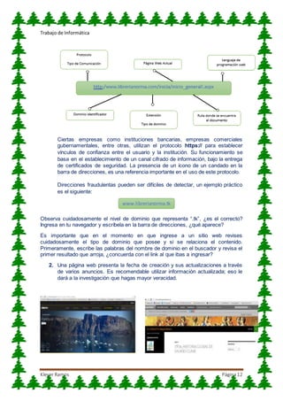 Trabajo de Informática
Klever Ramos Página12
Ciertas empresas como instituciones bancarias, empresas comerciales
gubernamentales, entre otras, utilizan el protocolo https:// para establecer
vínculos de confianza entre el usuario y la institución. Su funcionamiento se
basa en el establecimiento de un canal cifrado de información, bajo la entrega
de certificados de seguridad. La presencia de un ícono de un candado en la
barra de direcciones, es una referencia importante en el uso de este protocolo.
Direcciones fraudulentas pueden ser difíciles de detectar, un ejemplo práctico
es el siguiente:
Observa cuidadosamente el nivel de dominio que representa “.tk”, ¿es el correcto?
Ingresa en tu navegador y escríbela en la barra de direcciones, ¿qué aparece?
Es importante que en el momento en que ingrese a un sitio web revises
cuidadosamente el tipo de dominio que posee y si se relaciona el contenido.
Primeramente, escribe las palabras del nombre de dominio en el buscador y revisa el
primer resultado que arroja, ¿concuerda con el link al que ibas a ingresar?
2. Una página web presenta la fecha de creación y sus actualizaciones a través
de varios anuncios. Es recomendable utilizar información actualizada; eso le
dará a la investigación que hagas mayor veracidad.
www.librerianorma.tk
 