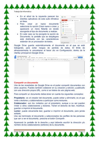 Trabajo de Informática
Klever Ramos Página3
 En el árbol de la izquierda parecen los
distintos aplicativos de esta suite ofimática
en línea.
 Para crear un nuevo documento
selecciona la opción Crear nuevo o crear, y
aparecerá un menú flotante en donde
escogerás el tipo de documento a realizar.
 En este caso se ha escogido la opción de
Documento; la pantalla que se desplegara
está distribuida con las características
estándar de un procesador de textos.
Google Drive guarda automáticamente el documento en el que se está
trabajando, para evitar riesgos de perdida de datos. El límite de
almacenamiento lo encontraras al hacer clic en Configuración, dentro de la
interfaz principal en Google Drive.
Compartir un documento
Una de las novedades de Google Drive es el poder compartir documentos con
otros usuarios. Puedes también colaborar en su creación y edición, y publicarlo
con una dirección propia URL, como si se tratara de una página web.
Para compartir un documento debes tener en cuenta los siguientes conceptos:
Propietario: es el creador del documento, puede editar y eliminarlo; es el que
invita a lectores y colaboradores a participar como revisores.
Colaborador: son los invitados por el propietario, aunque a su vez pueden
invitar a otros colaboradores y lectores. Tienen el derecho de leer, modificar,
guardar e imprimir el documento.
Lector: puede únicamente leer, guardar e imprimir el documento, pero jamás
editarlo.
Una vez terminado el documento y seleccionados los perfiles de las personas
que van a ver el documento, presiona el botón Compartir.
Aparecerá la pantalla de la derecha y aquí deberás escribir la dirección y/o
nombre de los colaboradores (editores) de tu documento.
 