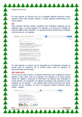 Trabajo de Informática
Klever Ramos Página8
En este ejemplo se observa que en el resultado obtenido aparecen ambas
palabras dentro del concepto original, o ambas palabras relacionadas en la
misma página.
OR
Este operador permite obtener resultados que contengan cualquiera de las
palabras caves, o ambas palabras. Por ejemplo, si se busca por “metales de
transición OR campo magnético”, el operador localiza registros que contengan
el primer término, o el segundo.
En este ejemplo se aprecia que la búsqueda se ha efectuado tomando en
cuenta tanto la existencia de la primera frase, como la segunda; no
necesariamente las dos juntas.
NOT (AND NOT)
Con el uso de este conector, se obtiene información que contenga la primera
palabra o frase clave, mas no la segunda. Por ejemplo, si se busca “gases
nobles NT oxígeno”, aparecerá la información de registros que contengan el
primer término, no el segundo. En algunos buscadores sete operador ha sido
sustituido por el símbolo “-”, que deberá estar al lado del término que desea
excluirse de los resultado, es decir, la búsqueda deberá realizarse: gases
nobles – oxígeno.
 