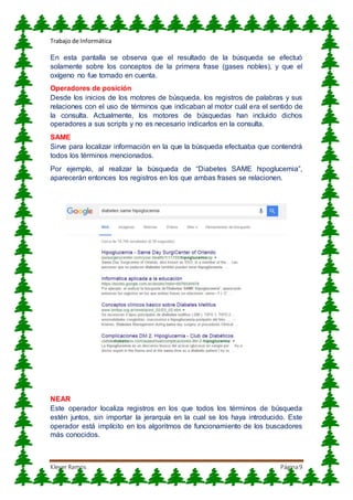 Trabajo de Informática
Klever Ramos Página9
En esta pantalla se observa que el resultado de la búsqueda se efectuó
solamente sobre los conceptos de la primera frase (gases nobles), y que el
oxígeno no fue tomado en cuenta.
Operadores de posición
Desde los inicios de los motores de búsqueda, los registros de palabras y sus
relaciones con el uso de términos que indicaban al motor cuál era el sentido de
la consulta. Actualmente, los motores de búsquedas han incluido dichos
operadores a sus scripts y no es necesario indicarlos en la consulta.
SAME
Sirve para localizar información en la que la búsqueda efectuaba que contendrá
todos los términos mencionados.
Por ejemplo, al realizar la búsqueda de “Diabetes SAME hipoglucemia”,
aparecerán entonces los registros en los que ambas frases se relacionen.
NEAR
Este operador localiza registros en los que todos los términos de búsqueda
estén juntos, sin importar la jerarquía en la cual se los haya introducido. Este
operador está implícito en los algoritmos de funcionamiento de los buscadores
más conocidos.
 