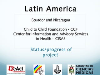 Latin America
                        
           Ecuador and Nicaragua
                        
     Child to Child Foundation - CCF
Center for Information and Advisory Services
              in Health – CISAS

          Status/progress of
               project
 