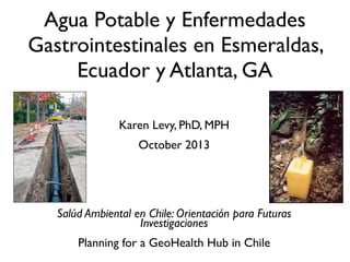 Karen Levy, PhD, MPH
October 2013
Salúd Ambiental en Chile: Orientación para Futuras
Investigaciones
Planning for a GeoHealth Hub in Chile
Agua Potable y Enfermedades
Gastrointestinales en Esmeraldas,
Ecuador y Atlanta, GA
 