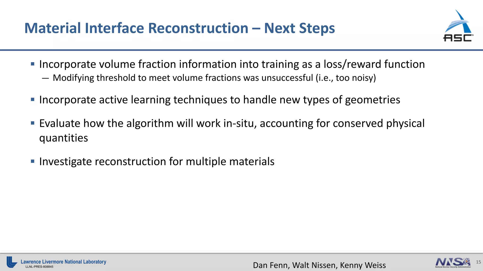 15
LLNL-PRES-808845
Material Interface Reconstruction – Next Steps
§ Incorporate volume fraction information into training as a loss/reward function
— Modifying threshold to meet volume fractions was unsuccessful (i.e., too noisy)
§ Incorporate active learning techniques to handle new types of geometries
§ Evaluate how the algorithm will work in-situ, accounting for conserved physical
quantities
§ Investigate reconstruction for multiple materials
Dan Fenn, Walt Nissen, Kenny Weiss
 