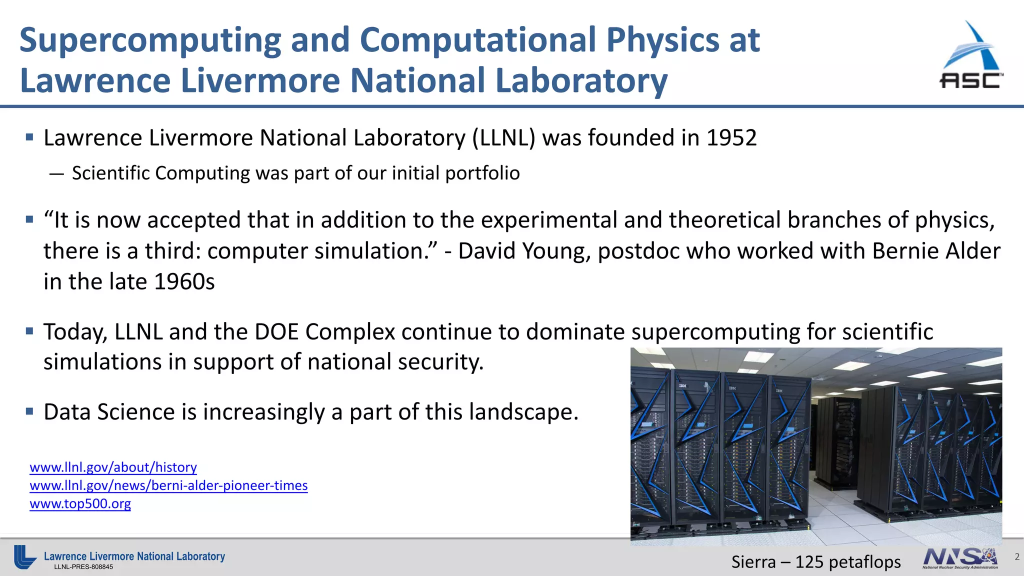 2
LLNL-PRES-808845
Supercomputing and Computational Physics at
Lawrence Livermore National Laboratory
www.llnl.gov/about/history
www.llnl.gov/news/berni-alder-pioneer-times
www.top500.org
§ Lawrence Livermore National Laboratory (LLNL) was founded in 1952
— Scientific Computing was part of our initial portfolio
§ “It is now accepted that in addition to the experimental and theoretical branches of physics,
there is a third: computer simulation.” - David Young, postdoc who worked with Bernie Alder
in the late 1960s
§ Today, LLNL and the DOE Complex continue to dominate supercomputing for scientific
simulations in support of national security.
§ Data Science is increasingly a part of this landscape.
Sierra – 125 petaflops
 