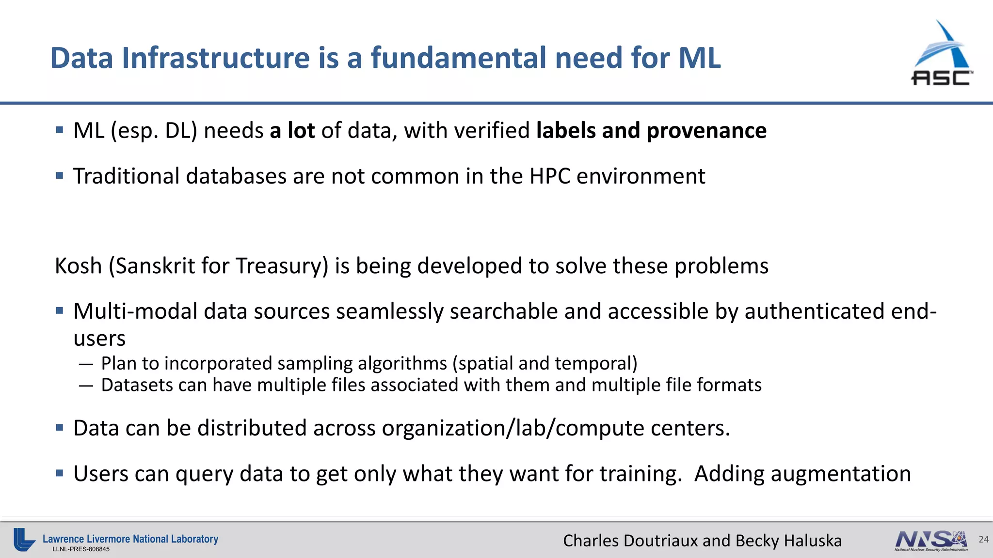 24
LLNL-PRES-808845
§ ML (esp. DL) needs a lot of data, with verified labels and provenance
§ Traditional databases are not common in the HPC environment
Kosh (Sanskrit for Treasury) is being developed to solve these problems
§ Multi-modal data sources seamlessly searchable and accessible by authenticated end-
users
— Plan to incorporated sampling algorithms (spatial and temporal)
— Datasets can have multiple files associated with them and multiple file formats
§ Data can be distributed across organization/lab/compute centers.
§ Users can query data to get only what they want for training. Adding augmentation
Data Infrastructure is a fundamental need for ML
Charles Doutriaux and Becky Haluska
 