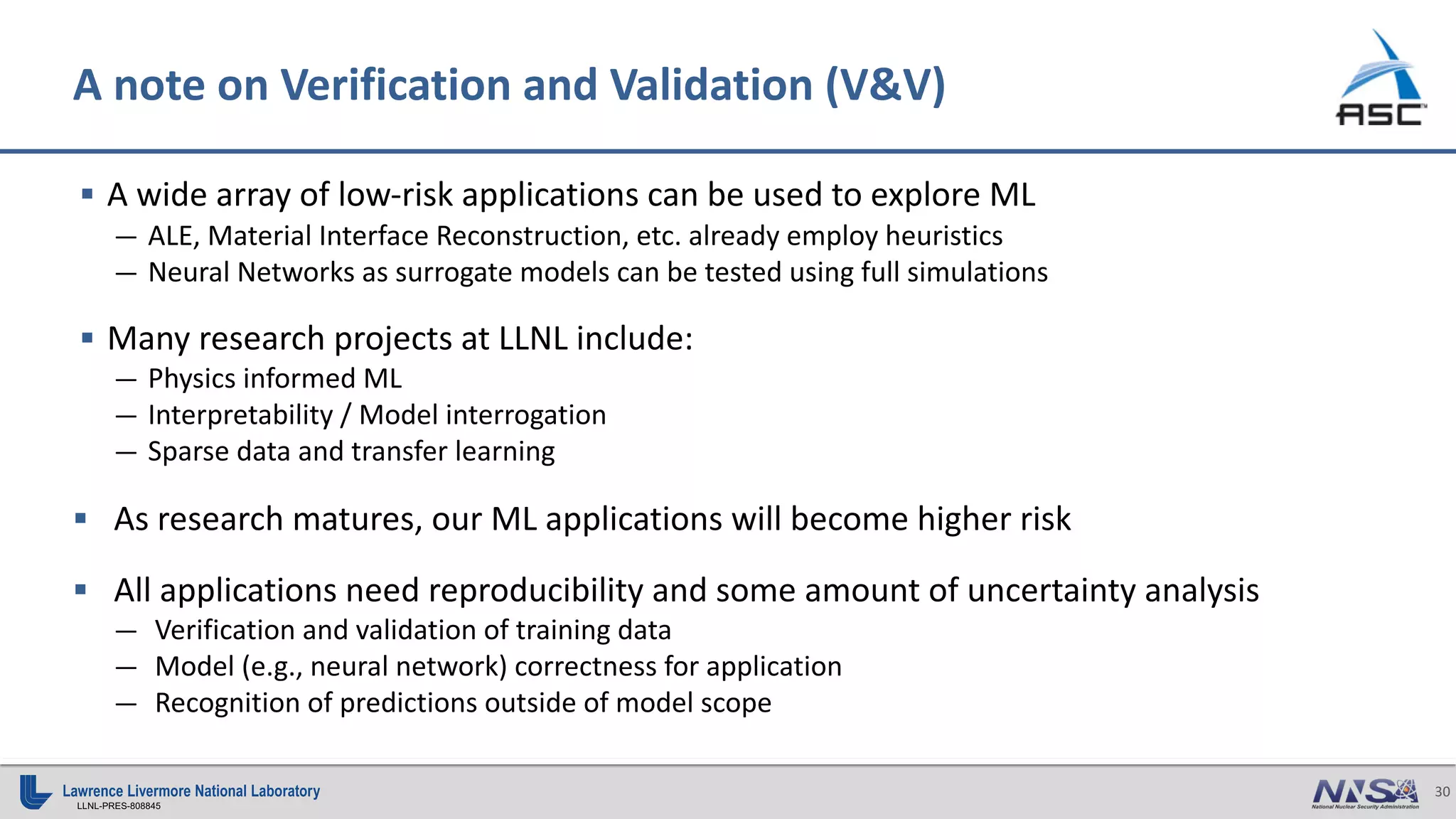 30
LLNL-PRES-808845
§ A wide array of low-risk applications can be used to explore ML
— ALE, Material Interface Reconstruction, etc. already employ heuristics
— Neural Networks as surrogate models can be tested using full simulations
§ Many research projects at LLNL include:
— Physics informed ML
— Interpretability / Model interrogation
— Sparse data and transfer learning
§ As research matures, our ML applications will become higher risk
§ All applications need reproducibility and some amount of uncertainty analysis
— Verification and validation of training data
— Model (e.g., neural network) correctness for application
— Recognition of predictions outside of model scope
A note on Verification and Validation (V&V)
 