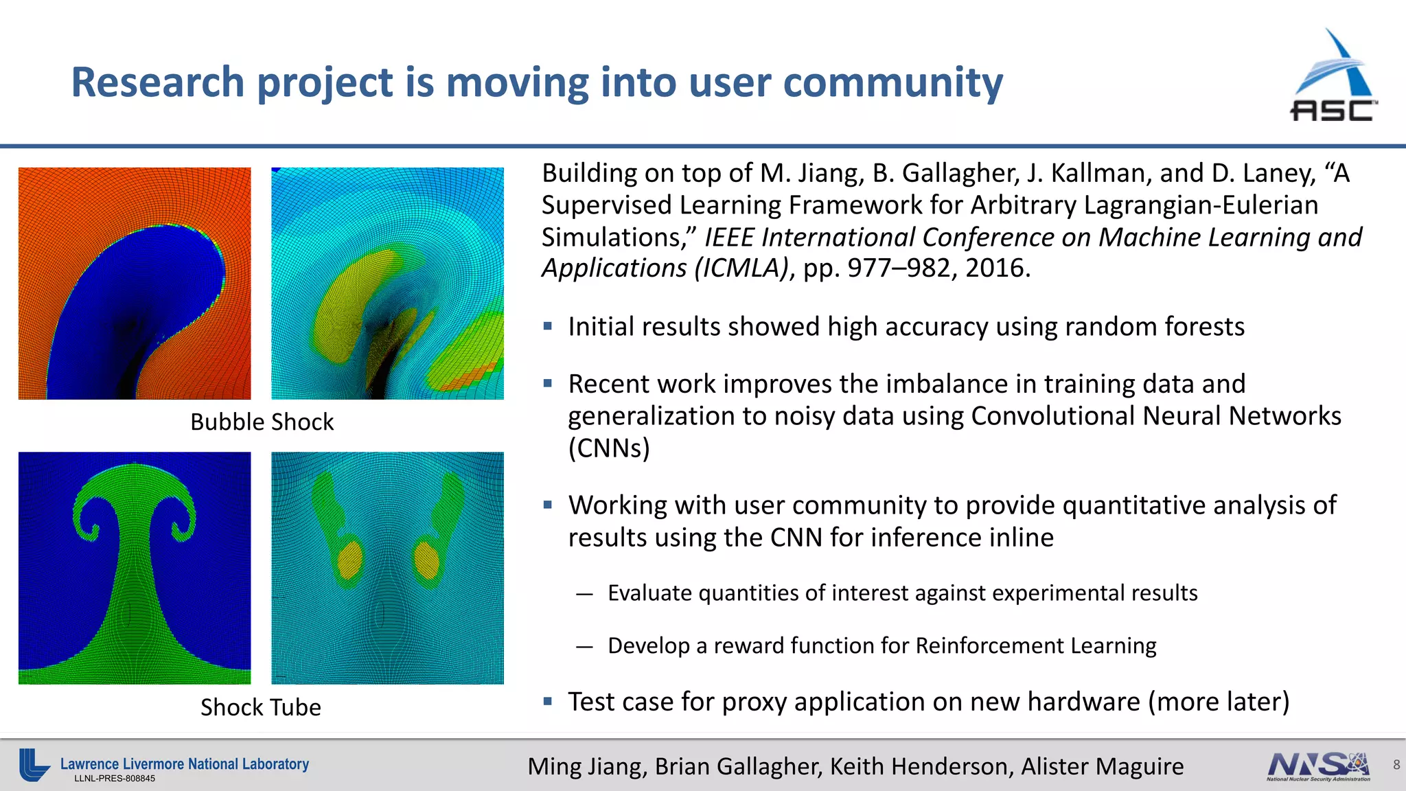 8
LLNL-PRES-808845
Research project is moving into user community
Building on top of M. Jiang, B. Gallagher, J. Kallman, and D. Laney, “A
Supervised Learning Framework for Arbitrary Lagrangian-Eulerian
Simulations,” IEEE International Conference on Machine Learning and
Applications (ICMLA), pp. 977–982, 2016.
§ Initial results showed high accuracy using random forests
§ Recent work improves the imbalance in training data and
generalization to noisy data using Convolutional Neural Networks
(CNNs)
§ Working with user community to provide quantitative analysis of
results using the CNN for inference inline
— Evaluate quantities of interest against experimental results
— Develop a reward function for Reinforcement Learning
§ Test case for proxy application on new hardware (more later)
Bubble Shock
Shock Tube
Ming Jiang, Brian Gallagher, Keith Henderson, Alister Maguire
 