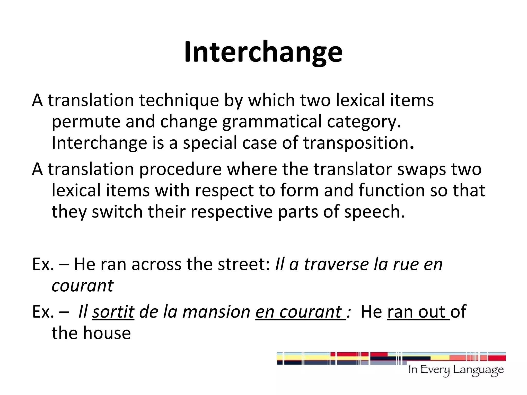 Interchange 
A translation technique by which two lexical items 
permute and change grammatical category. 
Interchange is a special case of transposition. 
A translation procedure where the translator swaps two 
lexical items with respect to form and function so that 
they switch their respective parts of speech. 
Ex. – He ran across the street: Il a traverse la rue en 
courant 
Ex. – Il sortit de la mansion en courant : He ran out of 
the house 
 