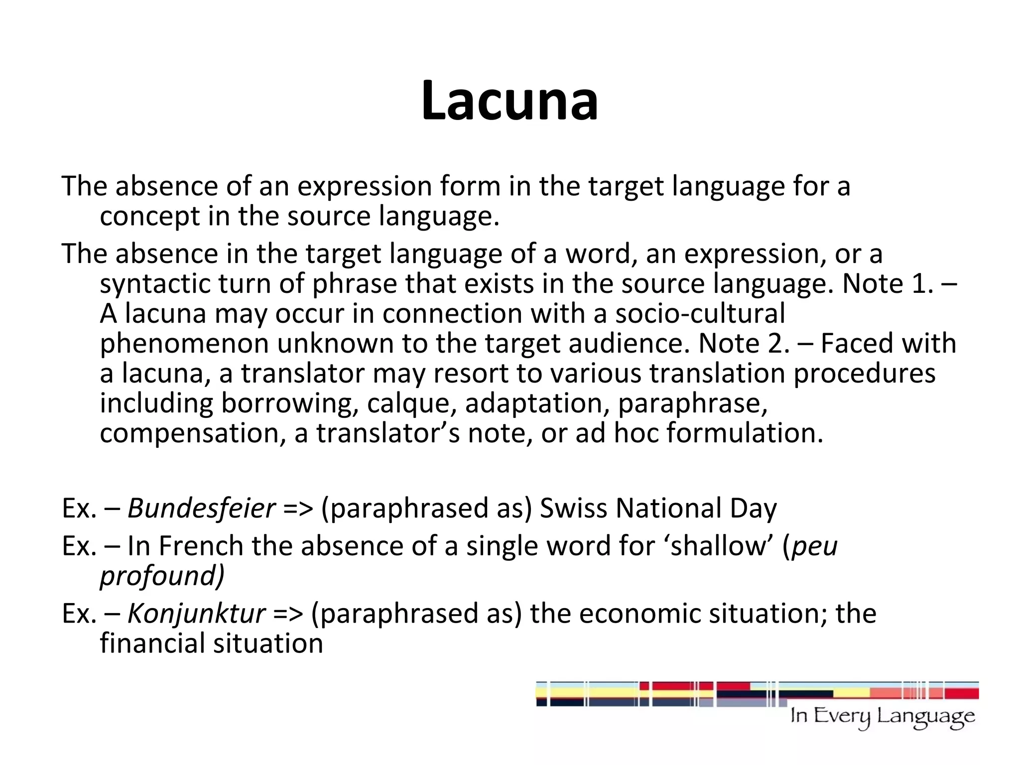 Lacuna 
The absence of an expression form in the target language for a 
concept in the source language. 
The absence in the target language of a word, an expression, or a 
syntactic turn of phrase that exists in the source language. Note 1. – 
A lacuna may occur in connection with a socio-cultural 
phenomenon unknown to the target audience. Note 2. – Faced with 
a lacuna, a translator may resort to various translation procedures 
including borrowing, calque, adaptation, paraphrase, 
compensation, a translator’s note, or ad hoc formulation. 
Ex. – Bundesfeier => (paraphrased as) Swiss National Day 
Ex. – In French the absence of a single word for ‘shallow’ (peu 
profound) 
Ex. – Konjunktur => (paraphrased as) the economic situation; the 
financial situation 
 