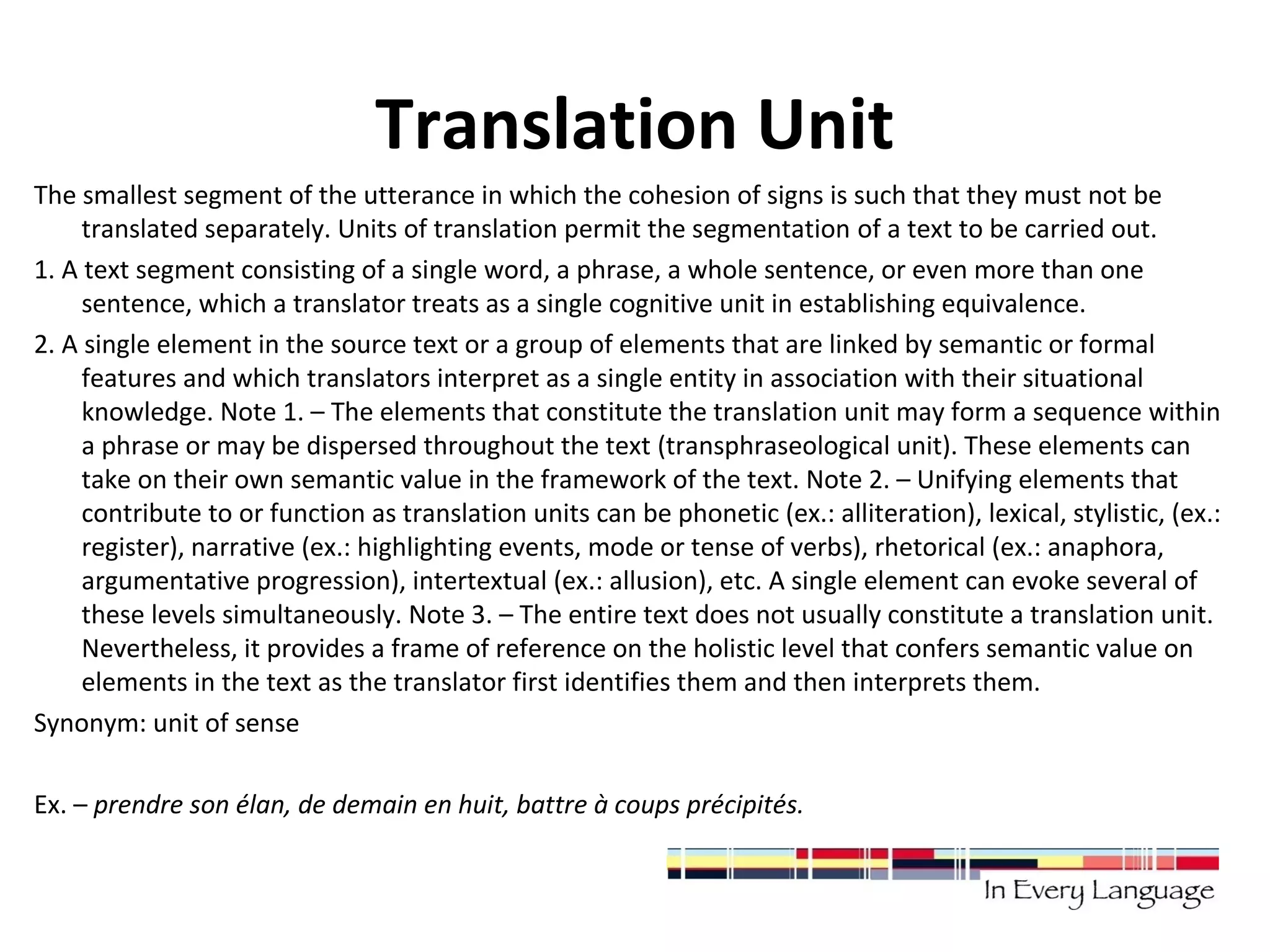 Translation Unit 
The smallest segment of the utterance in which the cohesion of signs is such that they must not be 
translated separately. Units of translation permit the segmentation of a text to be carried out. 
1. A text segment consisting of a single word, a phrase, a whole sentence, or even more than one 
sentence, which a translator treats as a single cognitive unit in establishing equivalence. 
2. A single element in the source text or a group of elements that are linked by semantic or formal 
features and which translators interpret as a single entity in association with their situational 
knowledge. Note 1. – The elements that constitute the translation unit may form a sequence within 
a phrase or may be dispersed throughout the text (transphraseological unit). These elements can 
take on their own semantic value in the framework of the text. Note 2. – Unifying elements that 
contribute to or function as translation units can be phonetic (ex.: alliteration), lexical, stylistic, (ex.: 
register), narrative (ex.: highlighting events, mode or tense of verbs), rhetorical (ex.: anaphora, 
argumentative progression), intertextual (ex.: allusion), etc. A single element can evoke several of 
these levels simultaneously. Note 3. – The entire text does not usually constitute a translation unit. 
Nevertheless, it provides a frame of reference on the holistic level that confers semantic value on 
elements in the text as the translator first identifies them and then interprets them. 
Synonym: unit of sense 
Ex. – prendre son élan, de demain en huit, battre à coups précipités. 
 