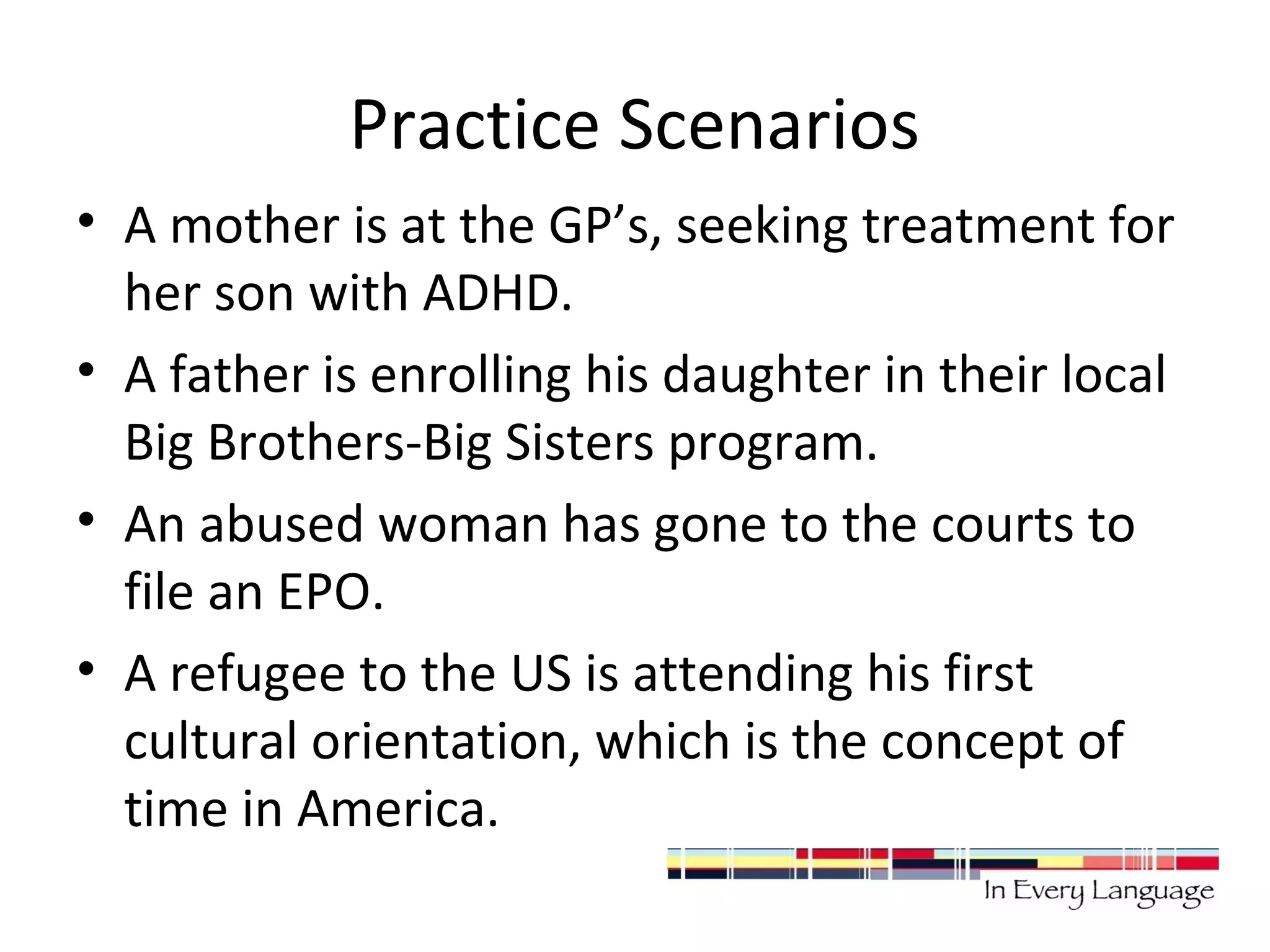 Practice Scenarios 
• A mother is at the GP’s, seeking treatment for 
her son with ADHD. 
• A father is enrolling his daughter in their local 
Big Brothers-Big Sisters program. 
• An abused woman has gone to the courts to 
file an EPO. 
• A refugee to the US is attending his first 
cultural orientation, which is the concept of 
time in America. 
 