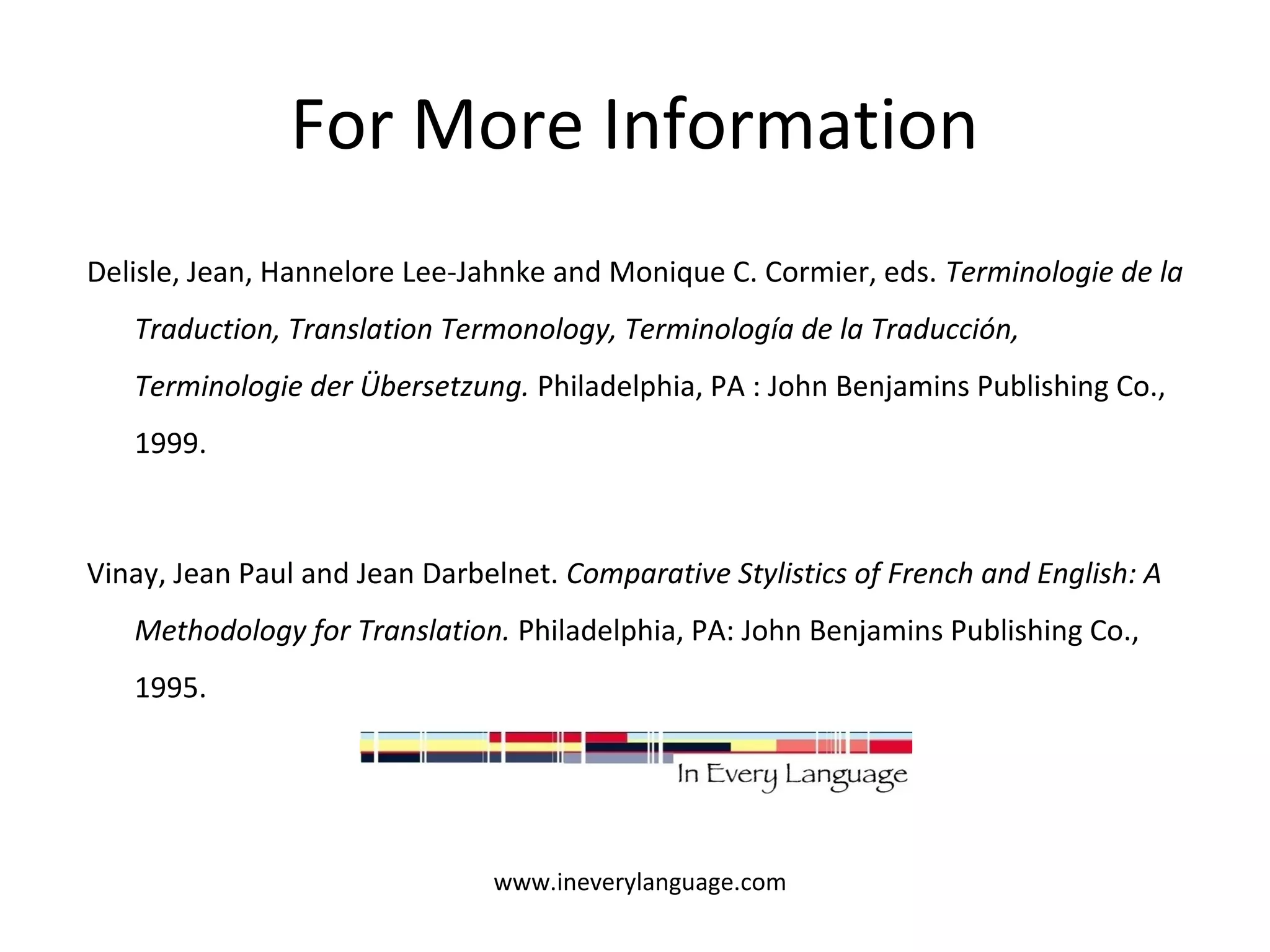 For More Information 
Delisle, Jean, Hannelore Lee-Jahnke and Monique C. Cormier, eds. Terminologie de la 
Traduction, Translation Termonology, Terminología de la Traducción, 
Terminologie der Übersetzung. Philadelphia, PA : John Benjamins Publishing Co., 
1999. 
Vinay, Jean Paul and Jean Darbelnet. Comparative Stylistics of French and English: A 
Methodology for Translation. Philadelphia, PA: John Benjamins Publishing Co., 
1995. 
www.ineverylanguage.com 
