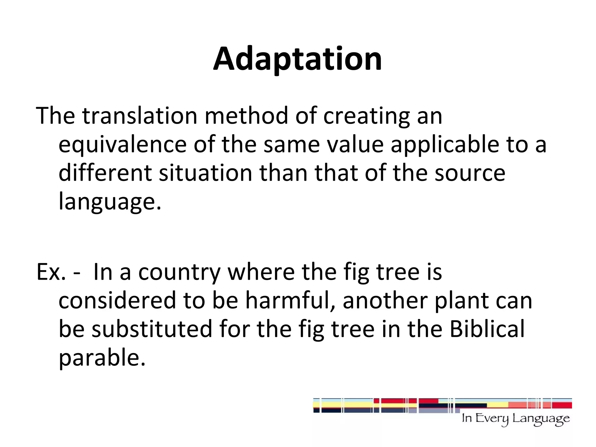 Adaptation 
The translation method of creating an 
equivalence of the same value applicable to a 
different situation than that of the source 
language. 
Ex. - In a country where the fig tree is 
considered to be harmful, another plant can 
be substituted for the fig tree in the Biblical 
parable. 
 