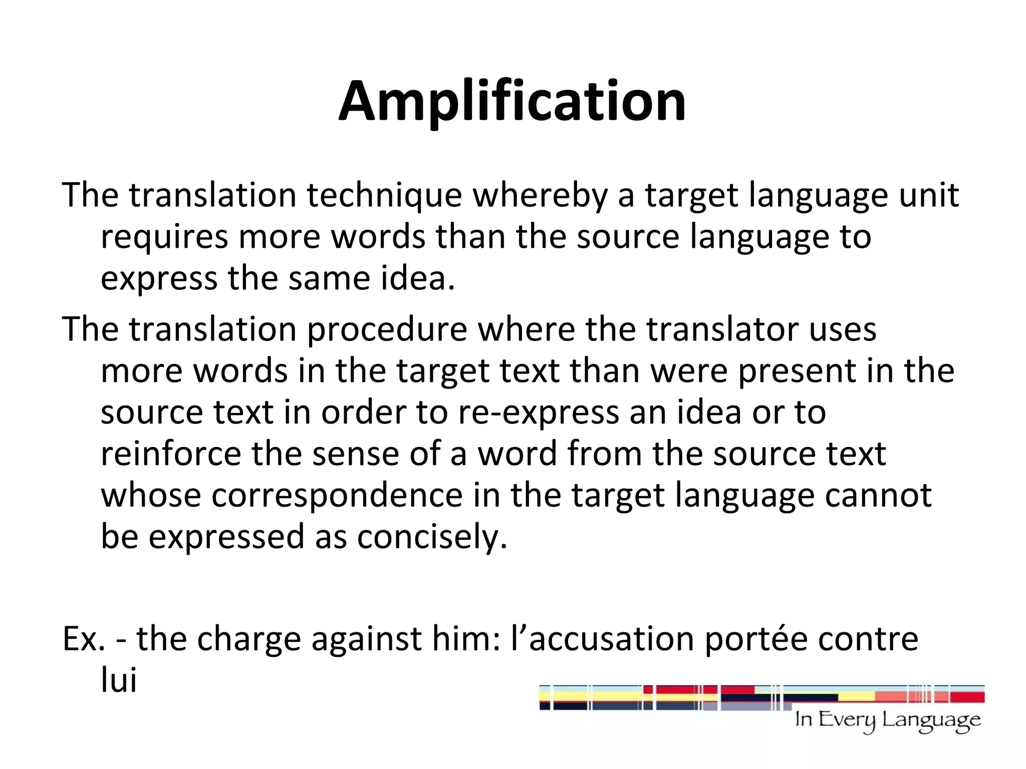 Amplification 
The translation technique whereby a target language unit 
requires more words than the source language to 
express the same idea. 
The translation procedure where the translator uses 
more words in the target text than were present in the 
source text in order to re-express an idea or to 
reinforce the sense of a word from the source text 
whose correspondence in the target language cannot 
be expressed as concisely. 
Ex. - the charge against him: l’accusation portée contre 
lui 
 