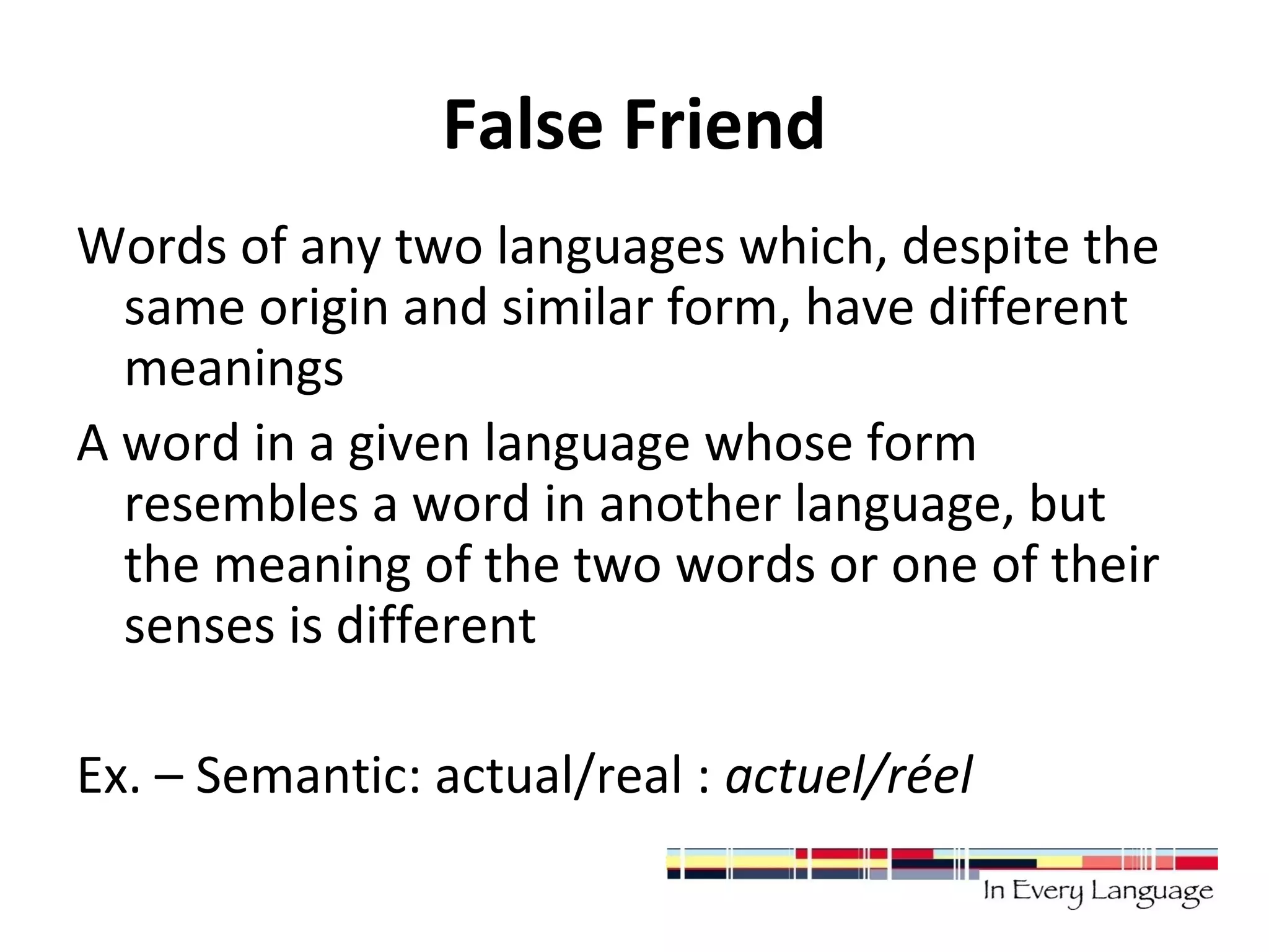 False Friend 
Words of any two languages which, despite the 
same origin and similar form, have different 
meanings 
A word in a given language whose form 
resembles a word in another language, but 
the meaning of the two words or one of their 
senses is different 
Ex. – Semantic: actual/real : actuel/réel 
 
