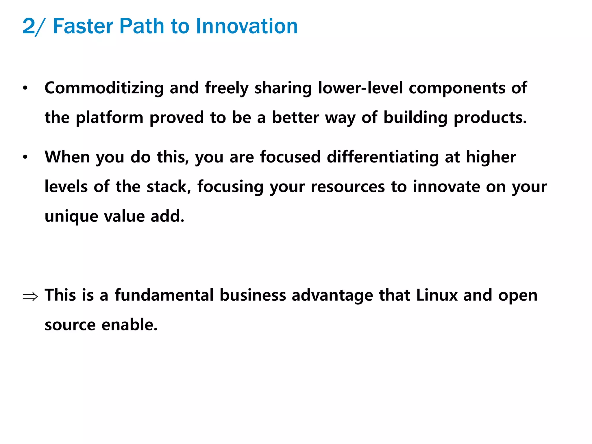 2/ Faster Path to Innovation
• Commoditizing and freely sharing lower-level components of
the platform proved to be a better way of building products.
• When you do this, you are focused differentiating at higher
levels of the stack, focusing your resources to innovate on your
unique value add.
 This is a fundamental business advantage that Linux and open
source enable.
 