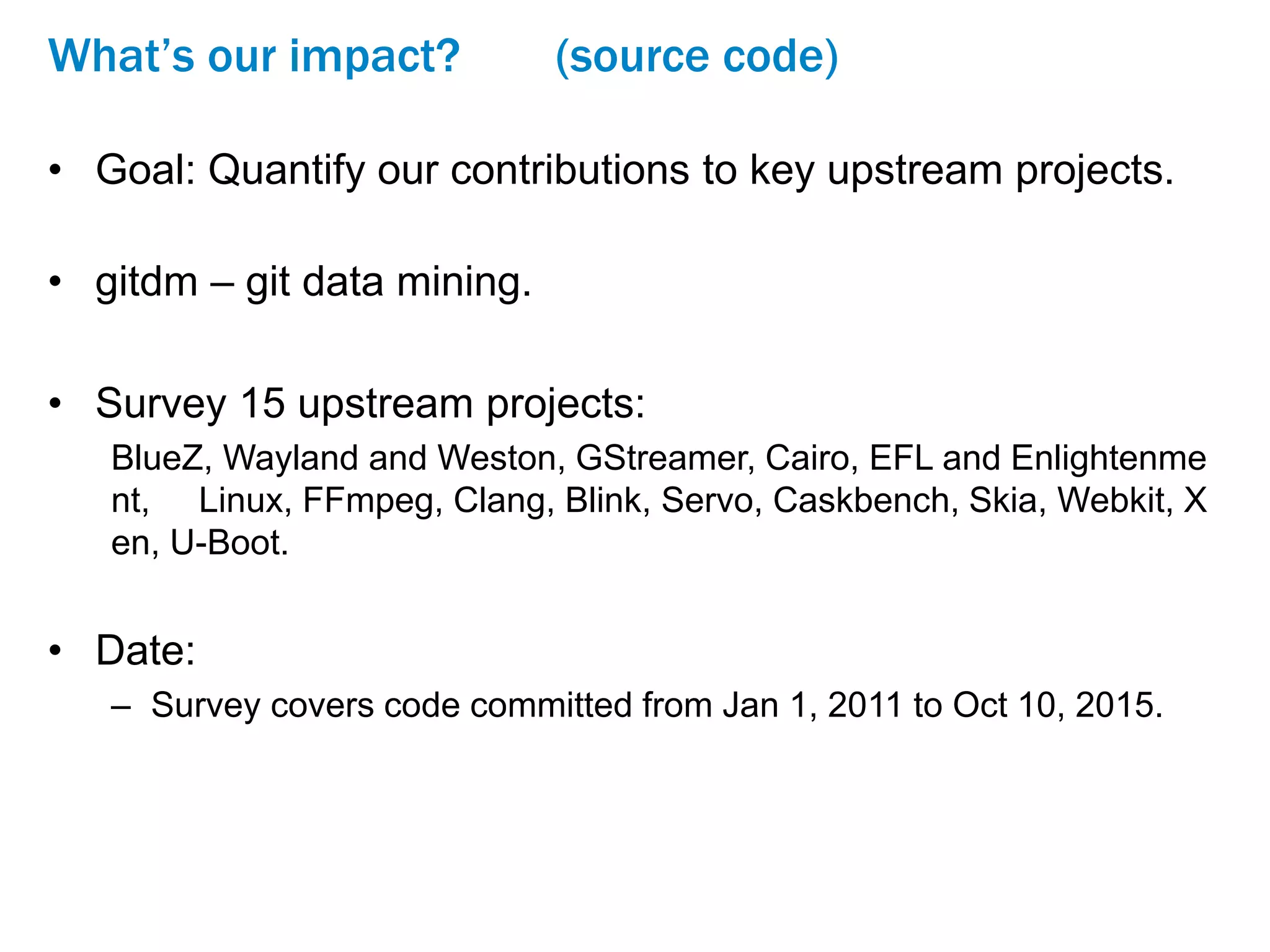 What’s our impact? (source code)
• Goal: Quantify our contributions to key upstream projects.
• gitdm – git data mining.
• Survey 15 upstream projects:
BlueZ, Wayland and Weston, GStreamer, Cairo, EFL and Enlightenme
nt, Linux, FFmpeg, Clang, Blink, Servo, Caskbench, Skia, Webkit, X
en, U-Boot.
• Date:
– Survey covers code committed from Jan 1, 2011 to Oct 10, 2015.
 