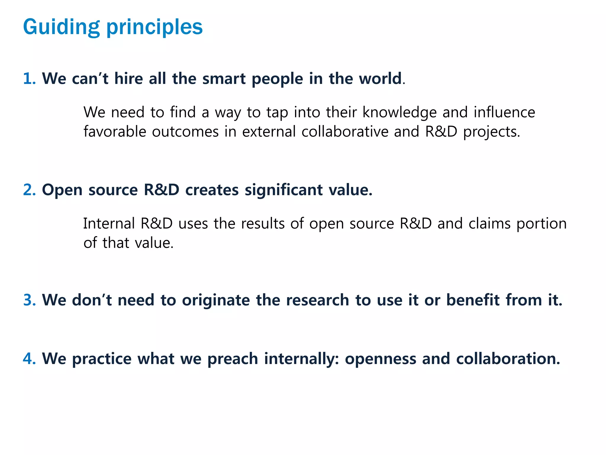 Guiding principles
1. We can’t hire all the smart people in the world.
We need to find a way to tap into their knowledge and influence
favorable outcomes in external collaborative and R&D projects.
2. Open source R&D creates significant value.
Internal R&D uses the results of open source R&D and claims portion
of that value.
3. We don’t need to originate the research to use it or benefit from it.
4. We practice what we preach internally: openness and collaboration.
 