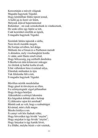 Keresztútján a mővelt világnak
Magadra hagytunk Tégedet.
Hogy körülálltuk földre tiprott tested,
A hulló jaj és forró vér felett,
Melynek árjával bepermetezted
Ruháinkat – mi csak szónokoltunk és vitatkoztunk,
De senki elıre egy lépést se tett,
Csak kezeinket emeltük az égnek,
S magadra hagytunk Tégedet.

Szemünk láttára tapostak a sárba,
Nem távoli ıserdık megett,
De Európa szívében, hol drága
Múltunk ıre a Fórum és a Parthenon meredt
A dómokra, mely visszhangként hordta
A vádat, amit Dante emelt érted,
Hogy bölcsesség, jog széthullt darabokra
S Beethoven dala kilencszer zokogja:
Az életünk új barbár korba tévedt.
S bár vállainkon húsz évszázad súlya,
Elárultuk múltunkat és újra
Vak félelembe fúlt a tett,
S magadra hagytunk Tégedet.

Bővölten néztük mozdulatlan
Hogy gázol át törvényen az ellen,
S a szörnyetegnek végsı pillanatban
Hogy étvágya beteljen
Áldozatként a szörnyő lakomára
Kis húgunkat dobtuk oda s holnap
Új áldozatra vajon kit sorolnak?
Bőnöd csak az volt, hogy a szabadságot
Kívántad, mint a kék magas
Büszke királya a sas.
És annyi volt hıs fiadnak vétke,
Hogy hitvesüket úgy hívták “enyém”,
Hogy anyjukat is úgy hívták “enyém”,
Hogy lányukat is úgy karták hívni,
S a földbe, melybe búzát s vért vetettek,

                                      11
 