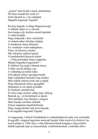 „enyém”-nek hívták a hazát, történelmet.
Óh Isten mondd hát vétek ez?
Ezért tiportak le, s mi szabadok
Magadra hagytunk Tégedet!

Kicsiny húgunk, te drága Magyarország!
A lelkünk mélye és a városok
Jazz-hangos éje, karikás-szemő hajnalok
A vádat hordják,
Hogy letiportak s friss véred kiált
A szabad ember foltatlan ruháján
A munkások olajos öltönyén
S a vasárnapi vasalt nadrágokon…
Nincs, ki lemossa véredet,
Mit vád-piros ajakkal égetett
A homlokunkra húszezer halott:
– „Világ porondján fényes nappalon
Megint magunkra hagytatok!” -
És üldözni fog majd e bőnnek árnya:
A béke szavát elfojtja a jaj,
A szabadság új árulást takar.
S ha ajkunk olykor igazságot hirdet
Saját vétkünkkel hazudtol meg minket,
Mert lelkük mélyén érzik már a népek,
Hogy bőneiknek súlyos agyaglába
Megindult és sár tapad nyomába
És árulásuk, árulásba hal,
És nincs nagy nemzet, addig míg e bélyeg
Rajtunk ég, - és homlokunk az égnek
Nem tárhatjuk, hisz láncban a magyar.
Mert Európa szívében elıttünk
Fényes nappalon megtörténhetett,
Hogy meggyaláztak szép kicsi húgunk,
S mi magadra hagytunk Tégedet.

(A magyarság, a bukott forradalmak és szabadságharcok népe ezer esztendın
át egyedül s magára hagyottan nemcsak hazáját védte testével és életével, ha-
nem Európát is. 1956 után a világ lelkiismeretének hangján a fegyvertelen
költık hajtottak fejet az elnyomottak, a bebörtönözöttek, a halottak elıtt s

                                     12
 