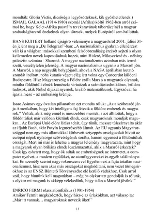 mondták: Gloria Victis, dicsıség a legyızötteknek, kik gyızhetetlenek.)
ISMAIL GALAAL (1914-1980) szomál (Afrika) költı 1962-ben arról szá-
mol be, hogy Kelet-Afrika pusztáin tevekaravánok tábortüzeinél a magyar
szabadságharcról énekelnek olyan törzsek, melyek Európáról sem hallottak.

HANS KUITERT holland újságíró véleménye a magyarokról 2001. július 31-
én jelent meg a „De Telegraaf”-ban: „A nacionalizmus gyakran ellenérzést
vált ki a világban: másokkal szembeni felsıbbrendőség érzését sejteti s olyan
kellemetlen nevek kapcsolódnak hozzá, mint Hitleré, Milosevicsé és - néhány
palesztin számára - Sharoné. A magyar nacionalizmus azonban más termé-
szető, veszélytelen jelenség. A magyar nacionalizmus ugyanis a Marsról jön.
A Marsról, a nap negyedik bolygójáról, ahová a NASA áprilisban kutató
szondát indított, noha kutatás végett elég lett volna egy Concordot küldeni
Budapestre. Hisz Magyarország a Földre szállt Mars s a magyarok olyanok,
mintha földöntúli elmék lennének: virtuózok a számítástechnikában, briliáns
tudósok, akik Nobel díjakat nyernek, kiváló matematikusok. Egyszóval ha
igaz a mese – az emberiség krémje.

Isaac Asimov egy óvatlan pillanatban ezt mondta róluk: „Az a szóbeszéd jár-
ja Amerikában, hogy két intelligens faj létezik a földön: emberek és magya-
rok.” Voltak, akik még ennél is messzebbre mentek, s azt állították, hogy a
földöntúliak már valóban köztünk élnek, csak magyaroknak mondják magu-
kat... Az Európai Unió elıre látása tehát, úgy tőnik, messze túlszárnyalta akár
az ifjabb Bush, akár Putyin legmerészebb álmait. Az EU ugyanis Magyaror-
szággal nem egy más államokkal körbevett sztyeppés országocskát hívott az
európai népek nyikorgó szövetségének sorába, hanem egyenest a földöntúliak
országát. Mert mi más is lehetne a magyar lelemény magyarázata, mint hogy
a magyarok olyan briliáns elmék leszármazottai, akik a Marsról érkeztek?
Csak így eshetett meg, hogy ık adták az emberiségnek az internetet, a com-
puter nyelvet, a modern repülıket, az atomfegyvereket és egyéb találmányo-
kat. Én személy szerint nagy rokonszenvvel figyelem ezt a fajta ártatlan naci-
onalizmust, hisz nem akar más országokat meghódítani, nem vezet tömegsír-
okhoz és az ENSZ Büntetı Törvényszéke elé kerülı vádakhoz. Csak arról
szól, hogy hinnünk kell magunkban – még ha olykor azt gondolják is rólunk,
s olykor mi magunk is akképp vélekedünk, hogy talán a Marsról jövünk.”

ENRICO FERMI olasz atomfizikus (1901-1954)
Amikor Fermit megkérdezték, hogy hisz-e az őrlakókban, azt válaszolta:
„Már itt vannak… magyaroknak nevezik ıket!”

                                      13
 