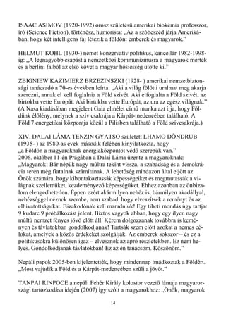 ISAAC ASIMOV (1920-1992) orosz születéső amerikai biokémia professzor,
író (Science Fiction), történész, humorista: „Az a szóbeszéd járja Ameriká-
ban, hogy két intelligens faj létezik a földön: emberek és magyarok.”

HELMUT KOHL (1930-) német konzervatív politikus, kancellár 1982-1998-
ig: „A legnagyobb csapást a nemzetközi kommunizmusra a magyarok mérték
és a berlini falból az elsı követ a magyar hısiesség ütötte ki.”

ZBIGNIEW KAZIMIERZ BRZEZINSZKI (1928- ) amerikai nemzetbizton-
sági tanácsadó a 70-es években leírta: „Aki a világ fölötti uralmat meg akarja
szerezni, annak el kell foglalnia a Föld szívét. Aki elfoglalta a Föld szívét, az
birtokba vette Európát. Aki birtokba vette Európát, az ura az egész világnak.”
(A Nasa kiadásában megjelent Gaia elmélet címő munka azt írja, hogy Föl-
dünk élılény, melynek a szív csakrája a Kárpát-medencében található. A
Föld 7 energetikai központja közül a Pilisben található a Föld szívcsakrája.)

XIV. DALAI LÁMA TENZIN GYATSO született LHAMO DÖNDRUB
(1935- ) az 1980-as évek második felében kinyilatkozta, hogy
„a Földön a magyaroknak energiaközpontot védı szerepük van.”
2006. október 11-én Prágában a Dalai Láma üzente a magyaroknak:
„Magyarok! Bár népük nagy múltra tekint vissza, a szabadság és a demokrá-
cia terén még fiatalnak számítanak. A lehetıség mindazon által eljött az
Önök számára, hogy kibontakoztassák képességeiket és megmutassák a vi-
lágnak szellemüket, kezdeményezı képességüket. Ehhez azonban az önbiza-
lom elengedhetetlen. Éppen ezért akármilyen nehéz is, bármilyen akadállyal,
nehézséggel néznek szembe, nem szabad, hogy elveszítsék a reményt és az
elhivatottságukat. Bizakodónak kell maradniuk! Egy tibeti mondás úgy tartja:
9 kudarc 9 próbálkozást jelent. Biztos vagyok abban, hogy egy ilyen nagy
múltú nemzet fényes jövı elıtt áll. Kérem dolgozzanak továbbra is kemé-
nyen és távlatokban gondolkodjanak! Tartsák szem elıtt azokat a nemes cé-
lokat, amelyek a közös érdekeket szolgálják. Az emberek sokszor – és ez a
politikusokra különösen igaz – elvesznek az apró részletekben. Ez nem he-
lyes. Gondolkodjanak távlatokban! Ez az én tanácsom. Köszönöm.”

Nepáli papok 2005-ben kijelentették, hogy mindennap imádkoztak a Földért.
„Most vajúdik a Föld és a Kárpát-medencében szüli a jövıt.”

TANPAI RINPOCE a nepáli Fehér Király kolostor vezetı lámája magyaror-
szági tartózkodása idején (2007) így szólt a magyarokhoz: „Önök, magyarok

                                       14
 