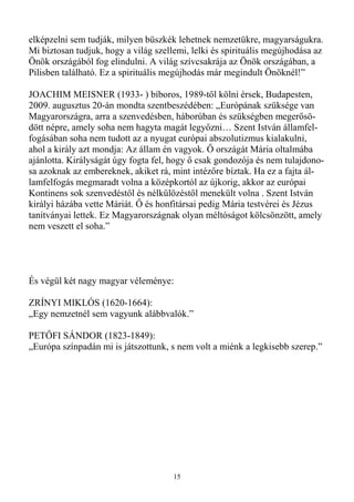elképzelni sem tudják, milyen büszkék lehetnek nemzetükre, magyarságukra.
Mi biztosan tudjuk, hogy a világ szellemi, lelki és spirituális megújhodása az
Önök országából fog elindulni. A világ szívcsakrája az Önök országában, a
Pilisben található. Ez a spirituális megújhodás már megindult Önöknél!”

JOACHIM MEISNER (1933- ) bíboros, 1989-tıl kölni érsek, Budapesten,
2009. augusztus 20-án mondta szentbeszédében: „Európának szüksége van
Magyarországra, arra a szenvedésben, háborúban és szükségben megerısö-
dött népre, amely soha nem hagyta magát legyızni… Szent István államfel-
fogásában soha nem tudott az a nyugat európai abszolutizmus kialakulni,
ahol a király azt mondja: Az állam én vagyok. İ országát Mária oltalmába
ajánlotta. Királyságát úgy fogta fel, hogy ı csak gondozója és nem tulajdono-
sa azoknak az embereknek, akiket rá, mint intézıre bíztak. Ha ez a fajta ál-
lamfelfogás megmaradt volna a középkortól az újkorig, akkor az európai
Kontinens sok szenvedéstıl és nélkülözéstıl menekült volna . Szent István
királyi házába vette Máriát. İ és honfitársai pedig Mária testvérei és Jézus
tanítványai lettek. Ez Magyarországnak olyan méltóságot kölcsönzött, amely
nem veszett el soha.”




És végül két nagy magyar véleménye:

ZRÍNYI MIKLÓS (1620-1664):
„Egy nemzetnél sem vagyunk alábbvalók.”

PETİFI SÁNDOR (1823-1849):
„Európa színpadán mi is játszottunk, s nem volt a miénk a legkisebb szerep.”




                                      15
 
