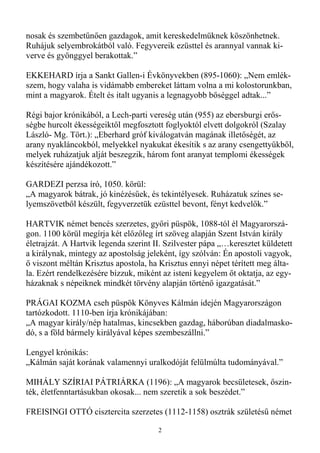 nosak és szembetőnıen gazdagok, amit kereskedelmüknek köszönhetnek.
Ruhájuk selyembrokátból való. Fegyvereik ezüsttel és arannyal vannak ki-
verve és gyönggyel berakottak.”

EKKEHARD írja a Sankt Gallen-i Évkönyvekben (895-1060): „Nem emlék-
szem, hogy valaha is vidámabb embereket láttam volna a mi kolostorunkban,
mint a magyarok. Ételt és italt ugyanis a legnagyobb bıséggel adtak...”

Régi bajor krónikából, a Lech-parti vereség után (955) az ebersburgi erıs-
ségbe hurcolt ékességeiktıl megfosztott foglyoktól elvett dolgokról (Szalay
László- Mg. Tört.): „Eberhard gróf kiválogatván magának illetıségét, az
arany nyakláncokból, melyekkel nyakukat ékesítik s az arany csengettyőkbıl,
melyek ruházatjuk alját beszegzik, három font aranyat templomi ékességek
készítésére ajándékozott.”

GARDEZI perzsa író, 1050. körül:
„A magyarok bátrak, jó kinézésőek, és tekintélyesek. Ruházatuk színes se-
lyemszövetbıl készült, fegyverzetük ezüsttel bevont, fényt kedvelık.”

HARTVIK német bencés szerzetes, gyıri püspök, 1088-tól él Magyarorszá-
gon. 1100 körül megírja két elızıleg írt szöveg alapján Szent István király
életrajzát. A Hartvik legenda szerint II. Szilvester pápa „…keresztet küldetett
a királynak, mintegy az apostolság jeleként, így szólván: Én apostoli vagyok,
ı viszont méltán Krisztus apostola, ha Krisztus ennyi népet térített meg álta-
la. Ezért rendelkezésére bízzuk, miként az isteni kegyelem ıt oktatja, az egy-
házaknak s népeiknek mindkét törvény alapján történı igazgatását.”

PRÁGAI KOZMA cseh püspök Könyves Kálmán idején Magyarországon
tartózkodott. 1110-ben írja krónikájában:
„A magyar király/nép hatalmas, kincsekben gazdag, háborúban diadalmasko-
dó, s a föld bármely királyával képes szembeszállni.”

Lengyel krónikás:
„Kálmán saját korának valamennyi uralkodóját felülmúlta tudományával.”

MIHÁLY SZÍRIAI PÁTRIÁRKA (1196): „A magyarok becsületesek, ıszin-
ték, életfenntartásukban okosak... nem szeretik a sok beszédet.”

FREISINGI OTTÓ cisztercita szerzetes (1112-1158) osztrák születéső német

                                       2
 