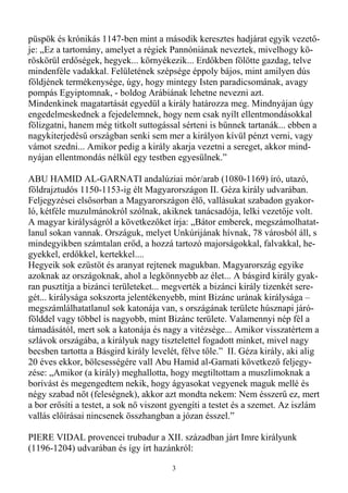 püspök és krónikás 1147-ben mint a második keresztes hadjárat egyik vezetı-
je: „Ez a tartomány, amelyet a régiek Pannóniának neveztek, mivelhogy kö-
röskörül erdıségek, hegyek... környékezik... Erdıkben fölötte gazdag, telve
mindenféle vadakkal. Felületének szépsége éppoly bájos, mint amilyen dús
földjének termékenysége, úgy, hogy mintegy Isten paradicsomának, avagy
pompás Egyiptomnak, - boldog Arábiának lehetne nevezni azt.
Mindenkinek magatartását egyedül a király határozza meg. Mindnyájan úgy
engedelmeskednek a fejedelemnek, hogy nem csak nyílt ellentmondásokkal
fölizgatni, hanem még titkolt suttogással sérteni is bőnnek tartanák... ebben a
nagykiterjedéső országban senki sem mer a királyon kívül pénzt verni, vagy
vámot szedni... Amikor pedig a király akarja vezetni a sereget, akkor mind-
nyájan ellentmondás nélkül egy testben egyesülnek.”

ABU HAMID AL-GARNATI andalúziai mór/arab (1080-1169) író, utazó,
földrajztudós 1150-1153-ig élt Magyarországon II. Géza király udvarában.
Feljegyzései elsısorban a Magyarországon élı, vallásukat szabadon gyakor-
ló, kétféle muzulmánokról szólnak, akiknek tanácsadója, lelki vezetıje volt.
A magyar királyságról a következıket írja: „Bátor emberek, megszámolhatat-
lanul sokan vannak. Országuk, melyet Unkúrijának hívnak, 78 városból áll, s
mindegyikben számtalan erıd, a hozzá tartozó majorságokkal, falvakkal, he-
gyekkel, erdıkkel, kertekkel....
Hegyeik sok ezüstöt és aranyat rejtenek magukban. Magyarország egyike
azoknak az országoknak, ahol a legkönnyebb az élet... A básgird király gyak-
ran pusztítja a bizánci területeket... megverték a bizánci király tizenkét sere-
gét... királysága sokszorta jelentékenyebb, mint Bizánc urának királysága –
megszámlálhatatlanul sok katonája van, s országának területe húsznapi járó-
földdel vagy többel is nagyobb, mint Bizánc területe. Valamennyi nép fél a
támadásától, mert sok a katonája és nagy a vitézsége... Amikor visszatértem a
szlávok országába, a királyuk nagy tisztelettel fogadott minket, mivel nagy
becsben tartotta a Básgird király levelét, félve tıle.” II. Géza király, aki alig
20 éves ekkor, bölcsességére vall Abu Hamid al-Garnati következı feljegy-
zése: „Amikor (a király) meghallotta, hogy megtiltottam a muszlimoknak a
borivást és megengedtem nekik, hogy ágyasokat vegyenek maguk mellé és
négy szabad nıt (feleségnek), akkor azt mondta nekem: Nem ésszerő ez, mert
a bor erısíti a testet, a sok nı viszont gyengíti a testet és a szemet. Az iszlám
vallás elıírásai nincsenek összhangban a józan ésszel.”

PIERE VIDAL provencei trubadur a XII. században járt Imre királyunk
(1196-1204) udvarában és így írt hazánkról:

                                        3
 