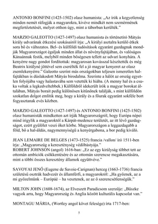 ANTONIO BONFINI (1425-1502) olasz humanista: „Az írók a kegyetlenség
minden nemét ráfogják a magyarokra, kivéve mindkét nem szemérmének
megfertıztetését, melyet otthon úgy, mint a táborban kerülték.”

MARZIO GALEOTTO (1427-1497) olasz humanista és történetíró Mátyás
király udvarának étkezési szokásairól írja: „A királyi asztalra kerülı étkek
sora bı és változatos. Bel- és külföldi tudósítások egyaránt gazdagnak mond-
ják Magyarországot égaljuk minden állat és növényfajtájában, és valóságos
Kánaánnak festik, melybıl minden bıségesen tellett az udvari konyhára. A
kenyérre nagy gondot fordítottak: magyarosan kovásszal készítették és még
Beatrix királyné jöttével sem cserélték fel a jó magyar kenyeret az olasz
zsemlekenyérre.” Galeotto szerint más országokban teljesen ismeretlen hal-
fajtákban is dúslakodott Mátyás birodalma. Szerinte a hálót az ország egyet-
len folyójába vagy halastavába sem vetették ki hiába. (A menny hal és a csu-
ka voltak a legkedveltebbek.) Külföldrıl idekerült írók a magyar borokat ál-
talában, Mátyás borait pedig különösen kitőnınek találják, s mint külföldön
szokatlan dolgot említik meg, hogy a király és a fıurak egyaránt sokféle bort
fogyasztanak evés közben.

MARZIO GALEOTTO (1427-1497) és ANTONIO BONFINI (1425-1502)
olasz humanisták mindketten azt írják Magyarországról, hogy Európa népei
mind irigylik a magyaroktól a Kárpát-medence területét, az itt lévı gazdag-
ságot, ezért győlölet veszi ıket körbe. Magyarországon a leggazdagabb a
föld, bı a hal-áldás, nagymennyiségő a kenyérgabona, a bor pedig kiváló.

JEAN LEMAIRE DE BELGES (1473-1525) francia /vallon/ író 1511-ben
írja: „Magyarország a kereszténység védıbástyája.”
ROBERT JOHNSON (angol) 1616-ban: „Ez az egy királyság többet tett az
ottomán ambíciók csökkentésére és az ottomán szerencse megakasztására,
mint a többi összes keresztény államok együttvéve.”

SAVOYAI JENİ (Eugene de Savoie-Carignan) herceg (1663-1736) francia
születéső osztrák hadvezér és államférfi, a magyarokról: „Ha gyıznek, az a
mi gyızelmünk – Európáé – ha vesztenek, az az ı szerencsétlenségük.”

MILTON JOHN (1608-1674), az Elveszett Paradicsom szerzıje: „Büszke
vagyok arra, hogy Magyarország és Anglia között kulturális kapcsolat van.”

MONTAGU MÁRIA, (Wortley angol követ felesége) írta 1717-ben:

                                      5
 
