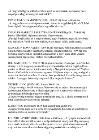 „A magyar hölgyek sokkal szebbek, mint az ausztriaiak, s az összes bécsi
szépségek Magyarországból kerültek ki”.

CHARLES-LOUIS MONTESQIEU (1689-1755), francia filozófus:
„A magyar híres szabadságszeretetérıl, nemes és nagylelkő jellemérıl, hısi
bátorságáról. Vendégszeretetének legendás híre van.”

CHARLES MAURICE TALLEYRAND-PÉRIGORD gróf (1754-1838)
francia államférfi, diplomata mondta Napóleonnak:
„Felség! Régi szokásuk a magyaroknak, hogy felnéznek nagyjaikra és büsz-
kék múltjukra. Vedd el e nép múltját, és azt teszel velük, amit akarsz.”

NAPOLÉON BONAPARTE (1769-1821) hadvezér, politikus, francia császár
olasz nemesi családból származó, korzikai születéső francia 1809-ben írta
hozzánk magyarokhoz intézett kiáltványában a gyıri csata elıtt: „Dicsı
származástok régiségével méltán büszkélkedhettek...”

JULES MICHELET (1798-1874) francia történész: „A magyar nemzet a hı-
siesség, a lelki nagyság és a méltóság arisztokráciája. Mikor fogjuk adóssá-
gunkat ez áldott nemzet iránt leróni, mely a Nyugatot megmentette? Vajha a
francia történetírás leróhatná már egyszer hálájának adóját a magyarsággal, a
nemzetek hısével szemben. E nemzet hısi példájával felemel és megnemesít
minket. A magyar hısiesség magas erkölcs megnyilatkozása.”

VICTOR HUGO (1802-1885) francia költı, író:
„Magyarország a hısök nemzete, Németország az erényt, Franciaország a
szabadságot, Olaszország a dicsıséget képviseli a nemzetek sorában. Ma-
gyarország a hısiesség megtestesülése.”
„Magyarország nem halt meg és nem halhat meg. Ez a kiváló nemzet majd
kitör sírjából ahová az önkény fektette.”

G. HERRING angol utazó 1838-ban kiadott útirajzában írja:
„Magyarország gátja volt a török terjeszkedésnek, bölcsıje az alkotmányos
szabadságnak és a vallási türelemnek.”

EDUARD SAYOUS (1842-1898) francia történész: „A nyugati nemzeteknek
hálával kell elismerniük azokat a szolgáltatásokat, amelyeket Magyarország
tett a civilizációnak, elıször, amikor testével vetett gátat a barbarizmusnak,
majd midın tántoríthatatlan bátorsággal ragaszkodott szabadságához.”

                                      6
 