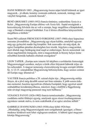 HANS NORMAN 1883: „Magyarország összes népei közül kitőnnek az igazi
magyarok... jó alkatú, kemény izomzatú emberek, nemesek, mintegy már-
ványból faragottak... szemeik tüzesek”.

RENÉ GROUSSET (1885-1952) francia történész, szakterülete Ázsia és a
Kelet: „Magyarország Európa elıırse volt Ázsia felé. Árpád országának a
kereszténység felvétele óta az volt a szerepe, hogy megállítsa a Kárpátoknál,
vagy a Dunánál a mongol hódítókat. S az ı hısies ellenállása kényszerítette
megállásra a törököt.”

Szent PIO született FRENCESCO FORGIONE (1887-1968) olasz kapucinus
szerzetes jövendölése: „Magyarország egy olyan kalitka, amelybıl egyszer
még egy gyönyörő madár fog kirepülni. Sok szenvedés vár még rájuk, de
egész Európában páratlan dicsıségben lesz részük. Irigylem a magyarokat,
mert általuk nagy boldogság árad majd az emberiségre. Kevés nemzetnek van
olyan nagyhatalmú ırangyala, mint a magyaroknak és bizony helyes lenne
erısebben kérniük hathatós oltalmát országukra!”

LEON TAPIER: „Európa nem ismerte fel idejében a szolidaritás fontosságát
Magyarországgal szemben, melyre a török ellen folytatott háborúk teljes sú-
lya nehezedett. A magyar nemesség a kereszténység lovagja szerepét töltötte
be. A 12-15. századokban Magyarország bebizonyította, hogy azonos szinten
áll Európa nagy államaival.”

VAUTIER francia politikus a 20. század elején írja: „Magyarország múltja
fényes, de a jövı még dicsıbb sorsot tart fenn számára. E jobb sorsra érde-
mes nemzetet Ausztria úgyszólván elfalazta Európától, hogy egyrészt annál
szabadabban kizsákmányolhassa, másrészt, hogy a külföld a függetlenség
után sóvárgó magyarság panaszait meg nem hallhassa.”

VENANCE PAYOT (1826-1902) francia természettudós: „Magyarország
csodálatra méltó földrajzi egység, amelynek egyes részei összhangzatosan
egymásra vannak utalva, és nem szakíthatók el az egész sérelme nélkül.”

GABRIELE D'ANNUNZIO (1863-1938) olasz költı 1926-ban:
„Mindaddig, amíg Magyarországnak nem szolgáltatnak igazságot, a Duna-
medence kérdéseit nem lehet véglegesen rendezni. A háború igazi megcson-
kítottja Magyarország.”


                                      8
 