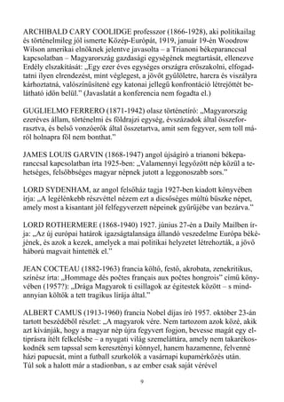 ARCHIBALD CARY COOLIDGE professzor (1866-1928), aki politikailag
és történelmileg jól ismerte Közép-Európát, 1919, január 19-én Woodrow
Wilson amerikai elnöknek jelentve javasolta – a Trianoni békeparanccsal
kapcsolatban – Magyarország gazdasági egységének megtartását, ellenezve
Erdély elszakítását: „Egy ezer éves egységes országra erıszakolni, elfogad-
tatni ilyen elrendezést, mint véglegest, a jövıt győlöletre, harcra és viszályra
kárhoztatná, valószínősítené egy katonai jellegő konfrontáció létrejöttét be-
látható idın belül.” (Javaslatát a konferencia nem fogadta el.)

GUGLIELMO FERRERO (1871-1942) olasz történetíró: „Magyarország
ezeréves állam, történelmi és földrajzi egység, évszázadok által összefor-
rasztva, és belsı vonzóerık által összetartva, amit sem fegyver, sem toll má-
ról holnapra föl nem bonthat.”

JAMES LOUIS GARVIN (1868-1947) angol újságíró a trianoni békepa-
ranccsal kapcsolatban írta 1925-ben: „Valamennyi legyızött nép közül a te-
hetséges, felsıbbséges magyar népnek jutott a leggonoszabb sors.”

LORD SYDENHAM, az angol felsıház tagja 1927-ben kiadott könyvében
írja: „A legélénkebb részvéttel nézem ezt a dicsıséges múltú büszke népet,
amely most a kisantant jól felfegyverzett népeinek győrőjébe van bezárva.”

LORD ROTHERMERE (1868-1940) 1927. június 27-én a Daily Mailben ír-
ja: „Az új európai határok igazságtalansága állandó veszedelme Európa béké-
jének, és azok a kezek, amelyek a mai politikai helyzetet létrehozták, a jövı
háború magvait hintették el.”

JEAN COCTEAU (1882-1963) francia költı, festı, akrobata, zenekritikus,
színész írta: „Hommage dés počtes français aux počtes hongrois” címő köny-
vében (1957?): „Drága Magyarok ti csillagok az égitestek között – s mind-
annyian költık a tett tragikus lírája által.”

ALBERT CAMUS (1913-1960) francia Nobel díjas író 1957. október 23-án
tartott beszédébıl részlet: „A magyarok vére. Nem tartozom azok közé, akik
azt kívánják, hogy a magyar nép újra fegyvert fogjon, bevesse magát egy el-
tiprásra ítélt felkelésbe – a nyugati világ szemeláttára, amely nem takarékos-
kodnék sem tapssal sem keresztényi könnyel, hanem hazamenne, felvenné
házi papucsát, mint a futball szurkolók a vasárnapi kupamérkızés után.
Túl sok a halott már a stadionban, s az ember csak saját vérével

                                        9
 