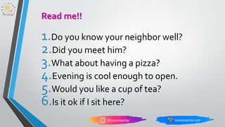 1.Do you know your neighbor well?
2.Did you meet him?
3.What about having a pizza?
4.Evening is cool enough to open.
5.Would you like a cup of tea?
6.Is it ok if I sit here?
Read me!!
 