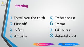 1.To tell you the truth
2.First off
3.In fact
4.Actually
Starting
5. To be honest
6.To me
7. Of course
8.definitely not
 