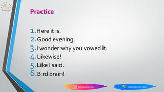 1.Here it is.
2.Good evening.
3.I wonder why you vowed it.
4.Likewise!
5.Like I said.
6.Bird brain!
Practice
 