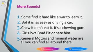1.Some find it hard like a war to learn it.
2.But it is as easy as driving a car.
3.Chew it don’t eat it. it’s a chewing gum.
4.Girls love Brad Pit or hate him.
5.General Motors and mineral water are
all you can find all around there.
More Sounds!
 