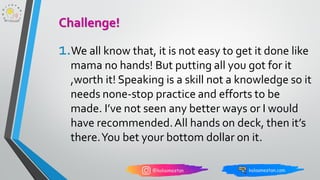 1.We all know that, it is not easy to get it done like
mama no hands! But putting all you got for it
,worth it! Speaking is a skill not a knowledge so it
needs none-stop practice and efforts to be
made. I’ve not seen any better ways or I would
have recommended.All hands on deck, then it’s
there.You bet your bottom dollar on it.
Challenge!
 