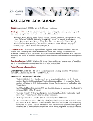 K&L GATES: AT-A-GLANCE
Scope: Approximately 2,000 lawyers in 41 offices on 4 continents.

Strategic Locations: Positioned at strategic intersections in the global economy, with strong local
presence in key capital cities and world commercial and financial centers.

    Anchorage, Austin, Beijing, Berlin, Boston, Brussels, Charlotte, Charleston, Chicago, Dallas, Doha,
    Dubai, Fort Worth, Frankfurt, Harrisburg, Hong Kong, London, Los Angeles, Miami, Milan,
    Moscow, Newark, New York, Orange County, Palo Alto, Paris, Pittsburgh, Portland, Raleigh,
    Research Triangle Park, San Diego, San Francisco, São Paulo, Seattle, Shanghai, Singapore,
    Spokane, Taipei, Tokyo, Warsaw and Washington, D.C.

Core Practices: Our delivery of legal services is supported at both the individual office level and
through seven firmwide practice areas: Corporate and Transactional; Energy, Infrastructure and
Resources; Financial Services; Intellectual Property; Litigation and Dispute Resolution; Real Estate; and
Regulatory and Policy. Within each of these practice areas are subject matter and industry-based practice
groups.

Seamless Service: In 2011, 461 of our 500 largest clients used lawyers in two or more of our offices,
and 15 of our 20 largest clients used lawyers in 10 or more of our offices.

Recent Awards & Recognitions:

Client Service Leader: 2011 BTI survey of corporate counsel (covering more than 500 law firms)
included K&L Gates in the elite “BTI Client Service 30.”

International & Domestic Go-To Firm:
     The 2011-2012 U.S. News-Best Lawyers® survey recognized K&L Gates with 224 first-tier
       rankings. Ranking highlights included 35 national first-tier rankings, 189 metropolitan first-tier
       rankings in 19 cities. In 2010, the firm received the most first-tier rankings of any law firm in the
       United States.
       Law360 ranked K&L Gates as one of “20 law firms that stand out as preeminent global outfits” in
        its inaugural 2011 Global 20 survey.
       Corporate Counsel’s 2010 survey of corporate counsel ranked K&L Gates fourth on the overall
        list of “‘Go-To’ firms” used by America’s largest companies.
       The Lawyer listed K&L Gates No. 20 in its Transatlantic Elite 2011 ranking.
       The American Lawyer ranked K&L Gates 13th by lawyer headcount and 20th in revenues among
        the Global 100. In the 2010 AmLaw Global 100, the publication ranked K&L Gates first among
        the “Global 100” in the Recession Performance Index which measures compound annual growth
        rate from 2007 to 2009 of revenue, revenue per lawyer, profits per partner, and lawyer headcount.
 