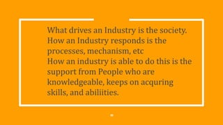 What drives an Industry is the society.
How an Industry responds is the
processes, mechanism, etc
How an industry is able to do this is the
support from People who are
knowledgeable, keeps on acquring
skills, and abiliities.
10
 